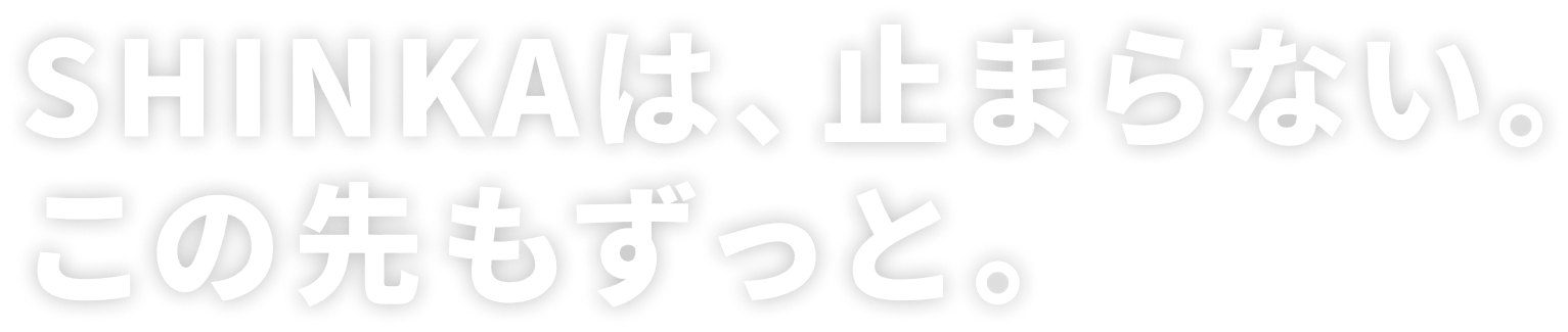SHINKAは、止まらない。この先もずっと。